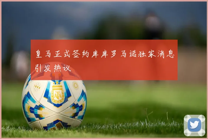 皇马正式签约库库罗马诺独家消息引发热议