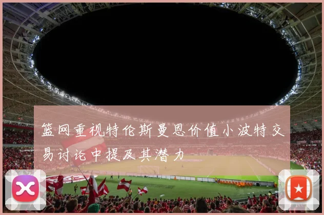 篮网重视特伦斯曼恩价值小波特交易讨论中提及其潜力