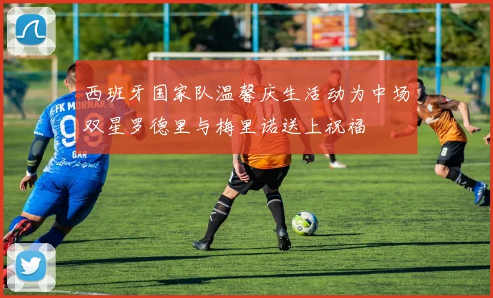 西班牙国家队温馨庆生活动为中场双星罗德里与梅里诺送上祝福