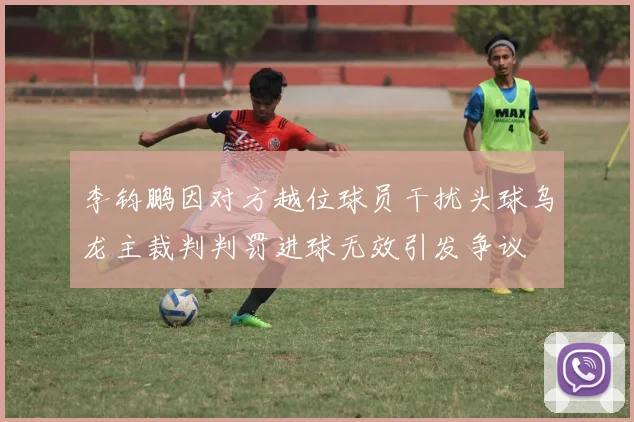 李钧鹏因对方越位球员干扰头球乌龙主裁判判罚进球无效引发争议