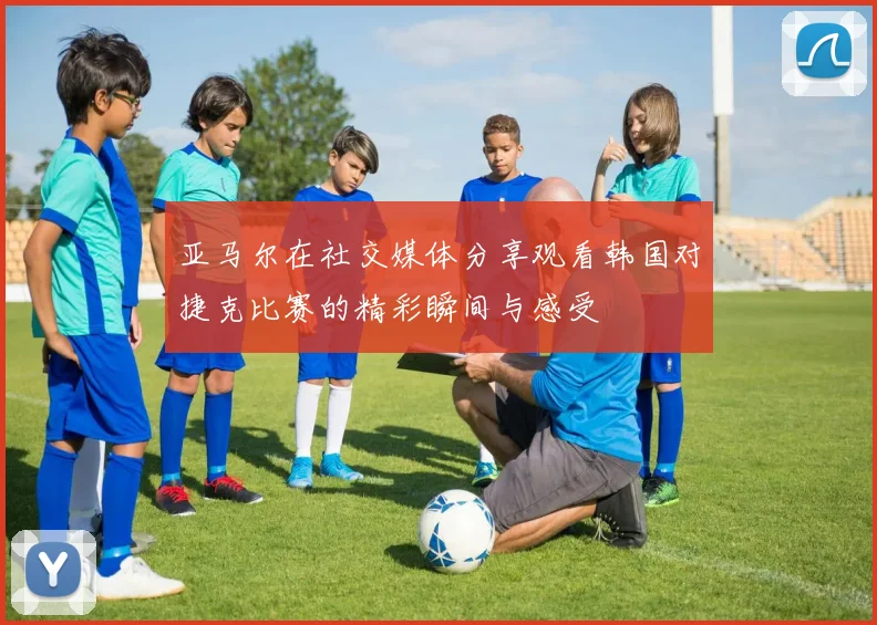 亚马尔在社交媒体分享观看韩国对捷克比赛的精彩瞬间与感受