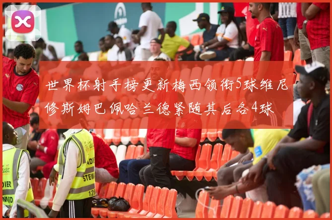 世界杯射手榜更新梅西领衔5球维尼修斯姆巴佩哈兰德紧随其后各4球