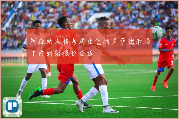 阿森纳或将考虑出售特罗萨德和马丁内利若报价合适