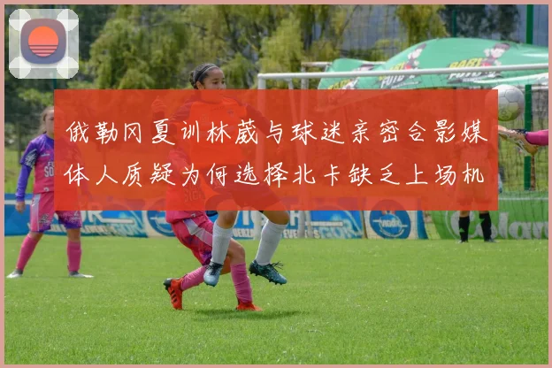 俄勒冈夏训林葳与球迷亲密合影媒体人质疑为何选择北卡缺乏上场机会