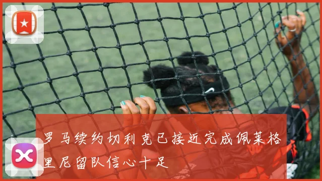 罗马续约切利克已接近完成佩莱格里尼留队信心十足