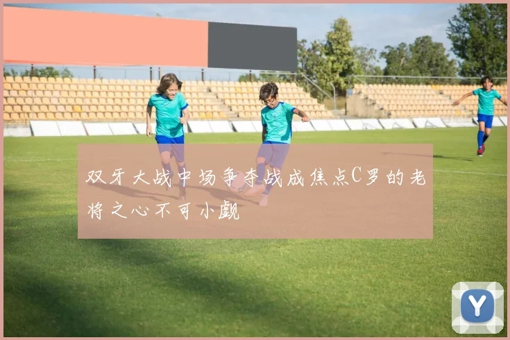 双牙大战中场争夺战成焦点C罗的老将之心不可小觑
