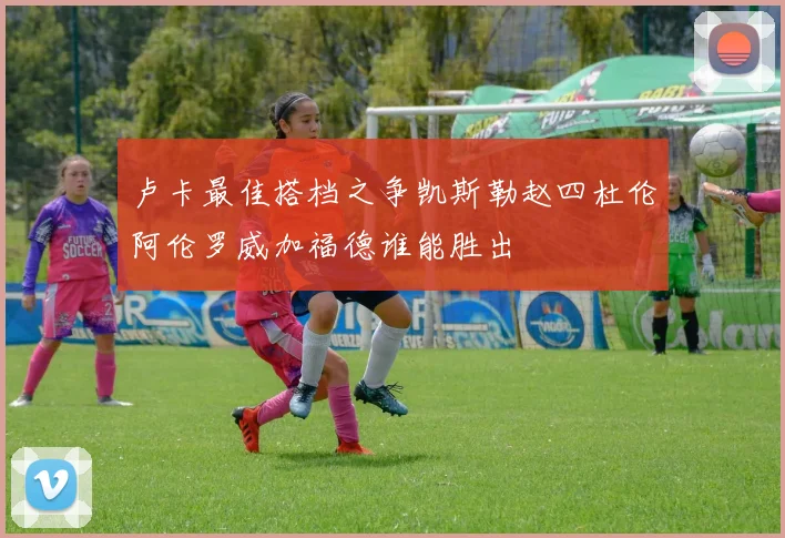 卢卡最佳搭档之争凯斯勒赵四杜伦阿伦罗威加福德谁能胜出